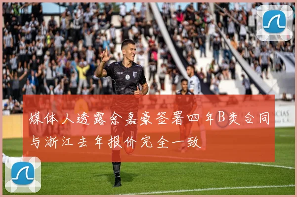 媒体人透露余嘉豪签署四年B类合同与浙江去年报价完全一致