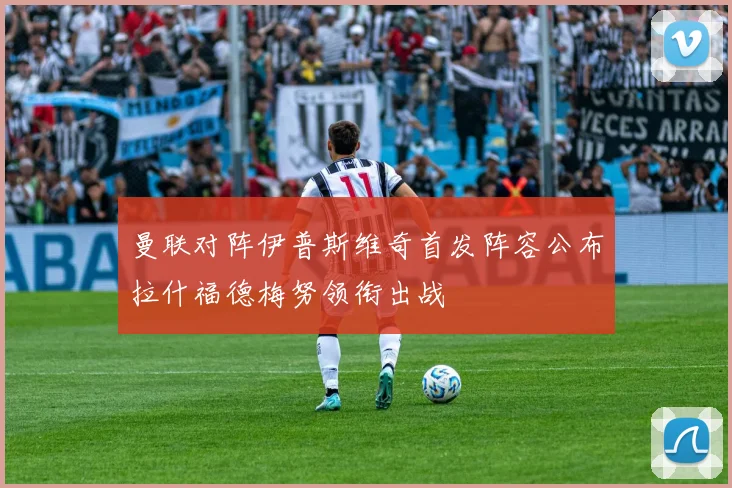 曼联对阵伊普斯维奇首发阵容公布拉什福德梅努领衔出战