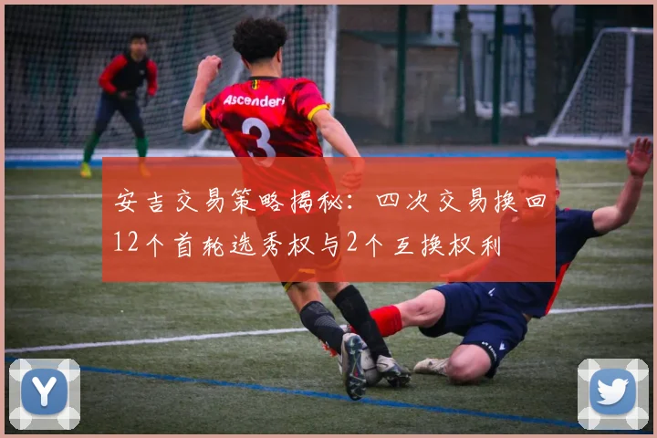 安吉交易策略揭秘：四次交易换回12个首轮选秀权与2个互换权利