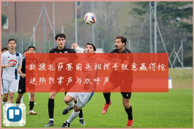 新援孔萨赛前亮相挥手致意赢得枪迷热烈掌声与欢呼声