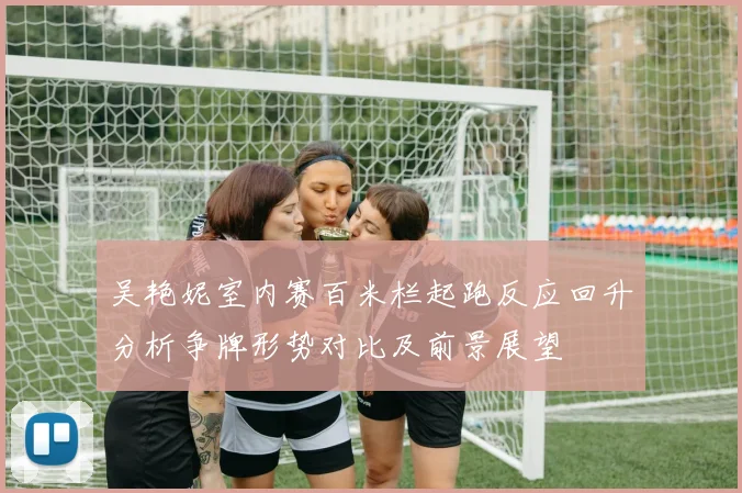 吴艳妮室内赛百米栏起跑反应回升分析争牌形势对比及前景展望