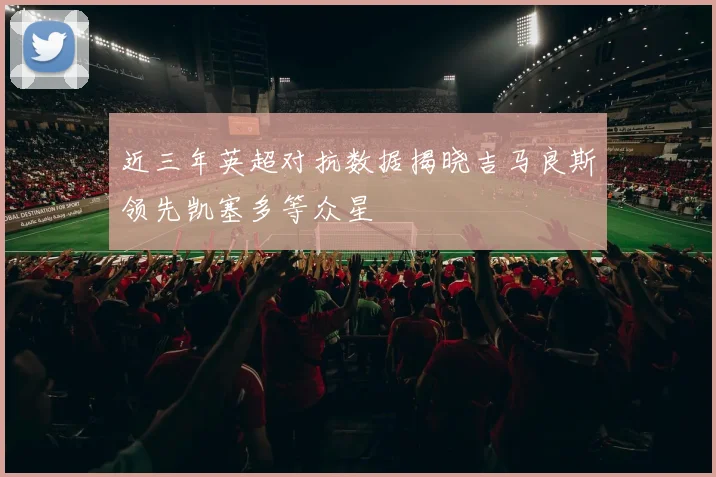 近三年英超对抗数据揭晓吉马良斯领先凯塞多等众星