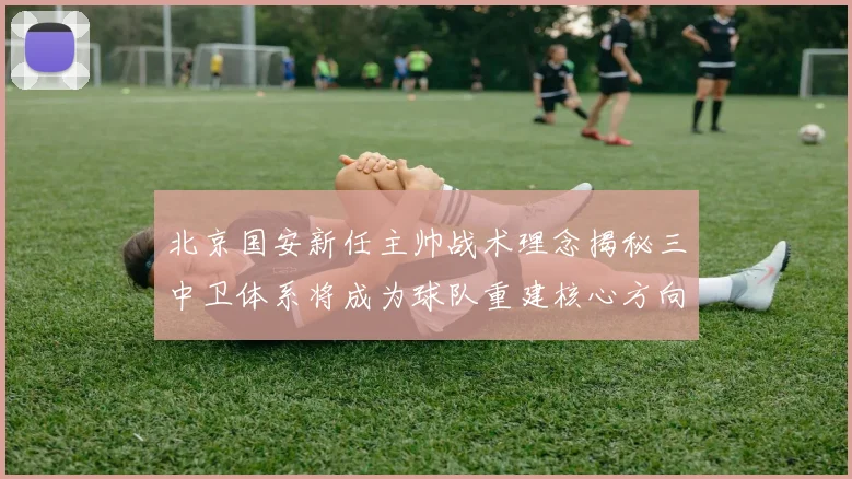 北京国安新任主帅战术理念揭秘三中卫体系将成为球队重建核心方向