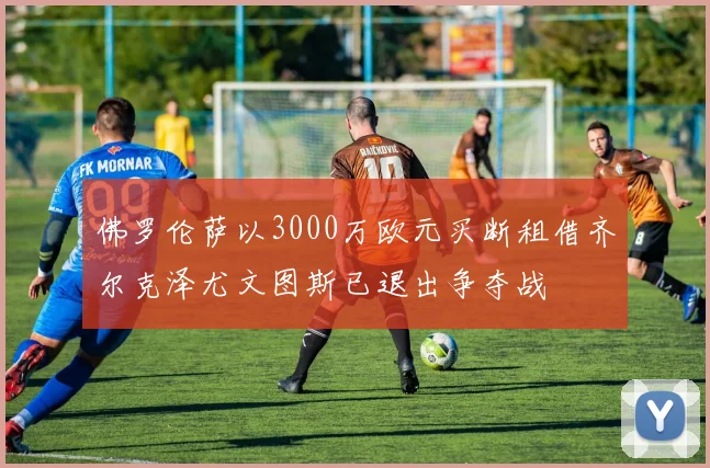 佛罗伦萨以3000万欧元买断租借齐尔克泽尤文图斯已退出争夺战