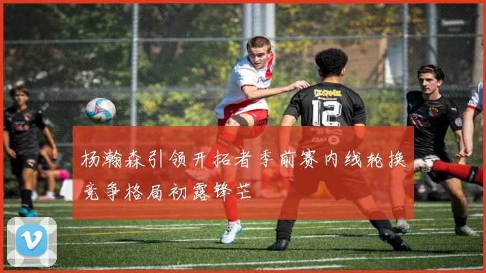 杨瀚森引领开拓者季前赛内线轮换竞争格局初露锋芒